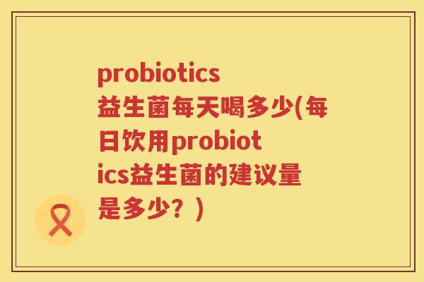 probiotics益生菌每天喝多少(每日饮用probiotics益生菌的建议量是多少？)