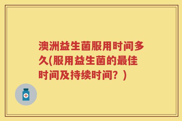 澳洲益生菌服用时间多久(服用益生菌的佳时间及持续时间？)