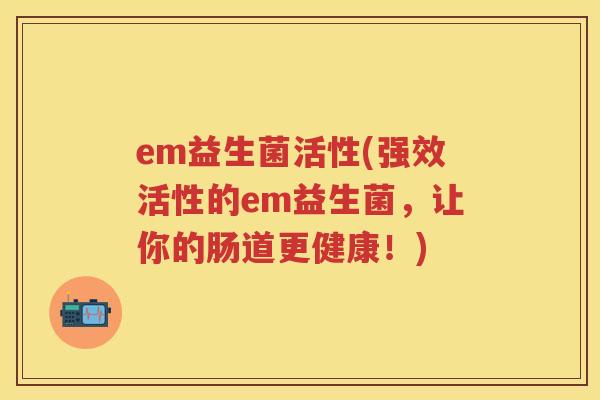 em益生菌活性(强效活性的em益生菌,让你的肠道更健康!) em益生菌活性(强效活性的em益生菌,让你的肠道更健康!)