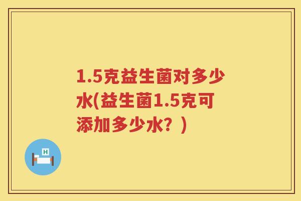 1.5克益生菌对多少水(益生菌1.5克可添加多少水?) 1.5克益生菌对多少水(益生菌1.5克可添加多少水?)