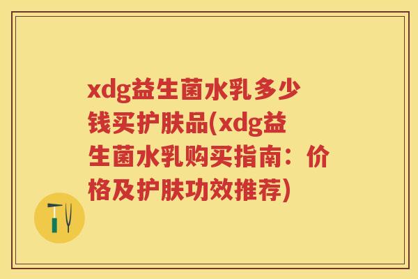 xdg益生菌水乳多少钱买护肤品(xdg益生菌水乳购买指南:价格及护肤功效推荐) xdg益生菌水乳多少钱买护肤品(xdg益生菌水乳购买指南:价格及护肤功效推荐)
