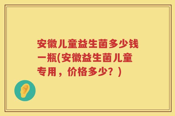 安徽儿童益生菌多少钱一瓶(安徽益生菌儿童专用,价格多少?) 安徽儿童益生菌多少钱一瓶(安徽益生菌儿童专用,价格多少?)