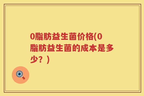 0脂肪益生菌价格(0脂肪益生菌的成本是多少?) 0脂肪益生菌价格(0脂肪益生菌的成本是多少?)