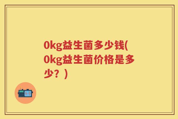0kg益生菌多少钱(0kg益生菌价格是多少?) 0kg益生菌多少钱(0kg益生菌价格是多少?)
