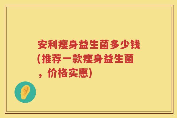 安利瘦身益生菌多少钱(推荐一款瘦身益生菌,价格实惠) 安利瘦身益生菌多少钱(推荐一款瘦身益生菌,价格实惠)