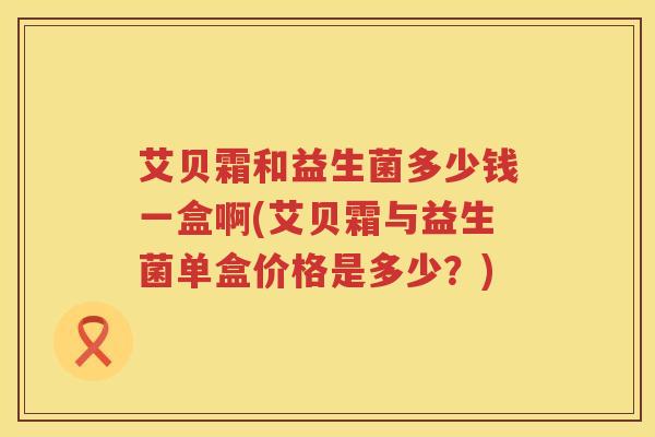 艾贝霜和益生菌多少钱一盒啊(艾贝霜与益生菌单盒价格是多少?) 艾贝霜和益生菌多少钱一盒啊(艾贝霜与益生菌单盒价格是多少?)