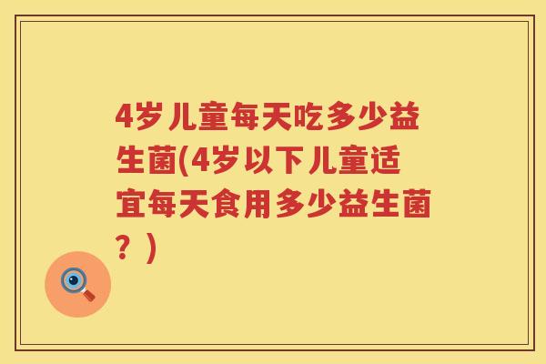 4岁儿童每天吃多少益生菌(4岁以下儿童适宜每天食用多少益生菌?) 4岁儿童每天吃多少益生菌(4岁以下儿童适宜每天食用多少益生菌?)