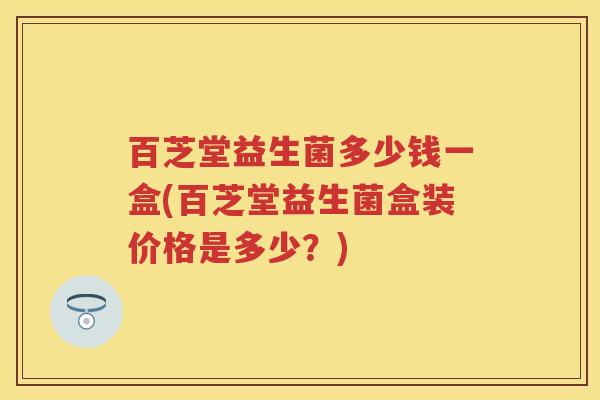 百芝堂益生菌多少钱一盒(百芝堂益生菌盒装价格是多少?) 百芝堂益生菌多少钱一盒(百芝堂益生菌盒装价格是多少?)
