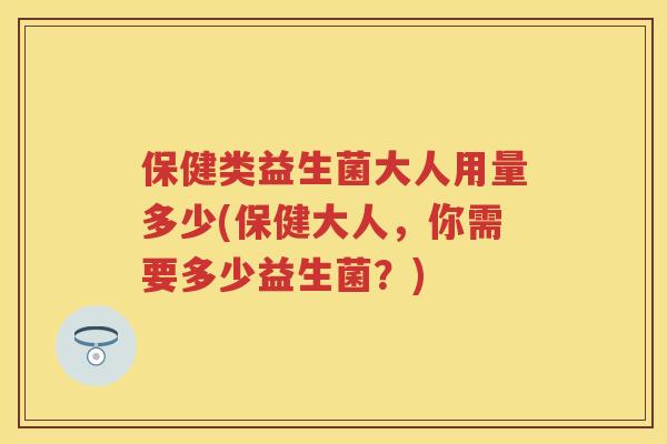 保健类益生菌大人用量多少(保健大人,你需要多少益生菌?) 保健类益生菌大人用量多少(保健大人,你需要多少益生菌?)