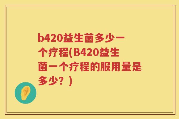 b420益生菌多少一个疗程(B420益生菌一个疗程的服用量是多少？)