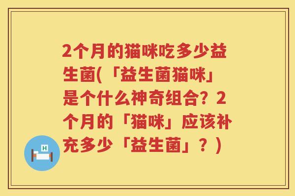 2个月的猫咪吃多少益生菌(「益生菌猫咪」是个什么神奇组合?2个月的「猫咪」应该补充多少「益生菌」?) 2个月的猫咪吃多少益生菌(「益生菌猫咪」是个什么神奇组合?2个月的「猫咪」应该补充多少「益生菌」?)