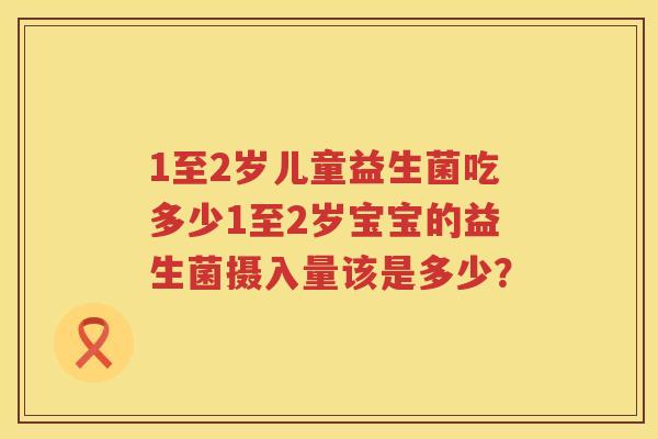 1至2岁儿童益生菌吃多少1至2岁宝宝的益生菌摄入量该是多少? 1至2岁儿童益生菌吃多少1至2岁宝宝的益生菌摄入量该是多少?
