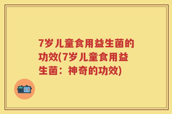 7岁儿童食用益生菌的功效(7岁儿童食用益生菌:神奇的功效) 7岁儿童食用益生菌的功效(7岁儿童食用益生菌:神奇的功效)