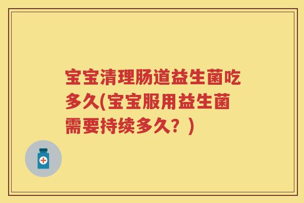 宝宝清理肠道益生菌吃多久(宝宝服用益生菌需要持续多久？)