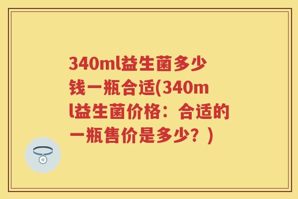 340ml益生菌多少钱一瓶合适(340ml益生菌价格：合适的一瓶售价是多少？)