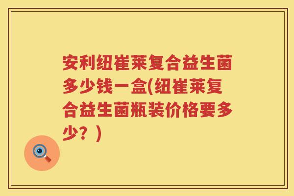 安利纽崔莱复合益生菌多少钱一盒(纽崔莱复合益生菌瓶装价格要多少?) 安利纽崔莱复合益生菌多少钱一盒(纽崔莱复合益生菌瓶装价格要多少?)