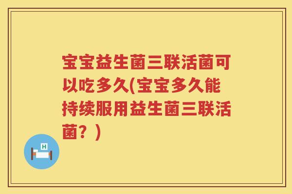 宝宝益生菌三联活菌可以吃多久(宝宝多久能持续服用益生菌三联活菌？)