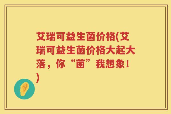 艾瑞可益生菌价格(艾瑞可益生菌价格大起大落,你“菌”我想象!) 艾瑞可益生菌价格(艾瑞可益生菌价格大起大落,你“菌”我想象!)