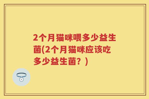 2个月猫咪喂多少益生菌(2个月猫咪应该吃多少益生菌?) 2个月猫咪喂多少益生菌(2个月猫咪应该吃多少益生菌?)