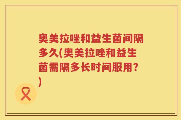 奥美拉唑和益生菌间隔多久(奥美拉唑和益生菌需隔多长时间服用？)