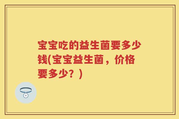 宝宝吃的益生菌要多少钱(宝宝益生菌,价格要多少?) 宝宝吃的益生菌要多少钱(宝宝益生菌,价格要多少?)