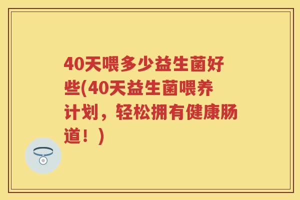 40天喂多少益生菌好些(40天益生菌喂养计划，轻松拥有健康肠道！)