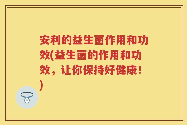 安利的益生菌作用和功效(益生菌的作用和功效,让你保持好健康!) 安利的益生菌作用和功效(益生菌的作用和功效,让你保持好健康!)
