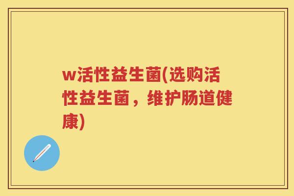 w活性益生菌(选购活性益生菌,维护肠道健康) w活性益生菌(选购活性益生菌,维护肠道健康)