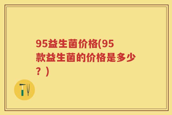 95益生菌价格(95款益生菌的价格是多少?) 95益生菌价格(95款益生菌的价格是多少?)