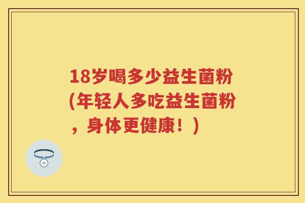 18岁喝多少益生菌粉(年轻人多吃益生菌粉,身体更健康!) 18岁喝多少益生菌粉(年轻人多吃益生菌粉,身体更健康!)