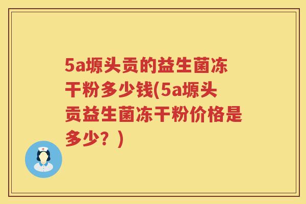 5a塬头贡的益生菌冻干粉多少钱(5a塬头贡益生菌冻干粉价格是多少?) 5a塬头贡的益生菌冻干粉多少钱(5a塬头贡益生菌冻干粉价格是多少?)