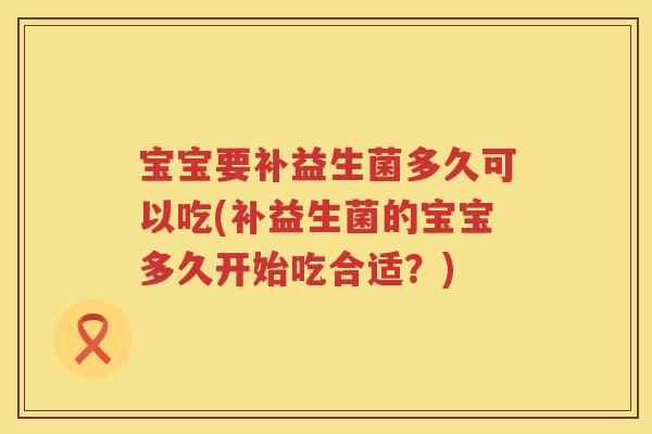 宝宝要补益生菌多久可以吃(补益生菌的宝宝多久开始吃合适?) 宝宝要补益生菌多久可以吃(补益生菌的宝宝多久开始吃合适?)