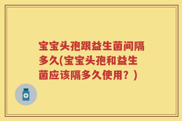 宝宝头孢跟益生菌间隔多久(宝宝头孢和益生菌应该隔多久使用？)