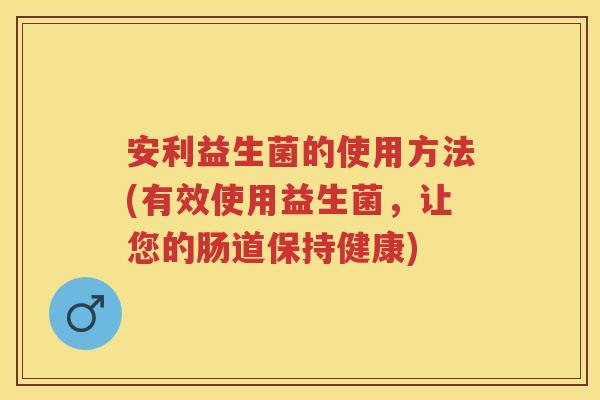 安利益生菌的使用方法(有效使用益生菌，让您的肠道保持健康)