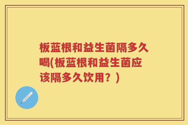 板蓝根和益生菌隔多久喝(板蓝根和益生菌应该隔多久饮用？)