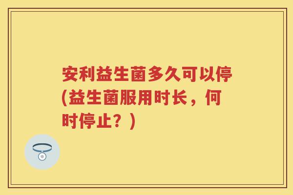 安利益生菌多久可以停(益生菌服用时长,何时停止?) 安利益生菌多久可以停(益生菌服用时长,何时停止?)
