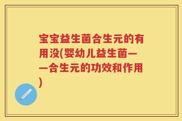宝宝益生菌合生元的有用没(婴幼儿益生菌——合生元的功效和作用) 宝宝益生菌合生元的有用没(婴幼儿益生菌——合生元的功效和作用)