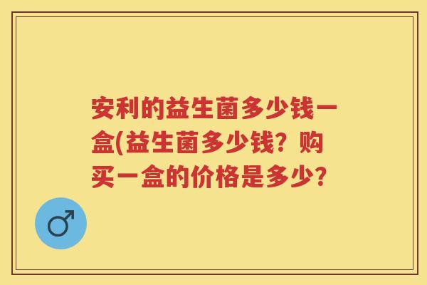 安利的益生菌多少钱一盒(益生菌多少钱?购买一盒的价格是多少? 安利的益生菌多少钱一盒(益生菌多少钱?购买一盒的价格是多少?