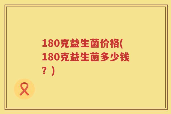 180克益生菌价格(180克益生菌多少钱?) 180克益生菌价格(180克益生菌多少钱?)