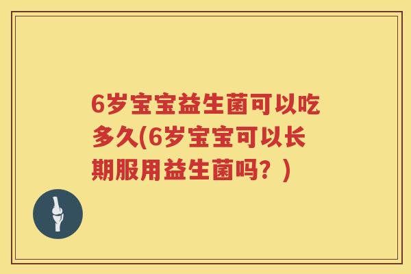 6岁宝宝益生菌可以吃多久(6岁宝宝可以长期服用益生菌吗?) 6岁宝宝益生菌可以吃多久(6岁宝宝可以长期服用益生菌吗?)