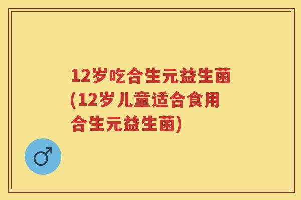 12岁吃合生元益生菌(12岁儿童适合食用合生元益生菌) 12岁吃合生元益生菌(12岁儿童适合食用合生元益生菌)