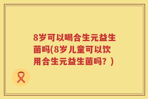 8岁可以喝合生元益生菌吗(8岁儿童可以饮用合生元益生菌吗?) 8岁可以喝合生元益生菌吗(8岁儿童可以饮用合生元益生菌吗?)
