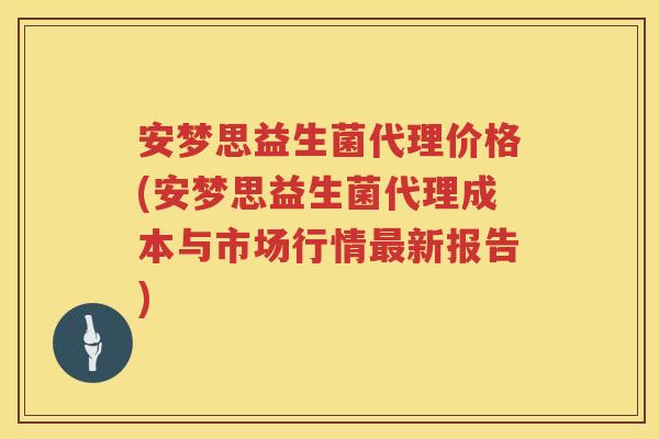 安梦思益生菌代理价格(安梦思益生菌代理成本与市场行情新报告)