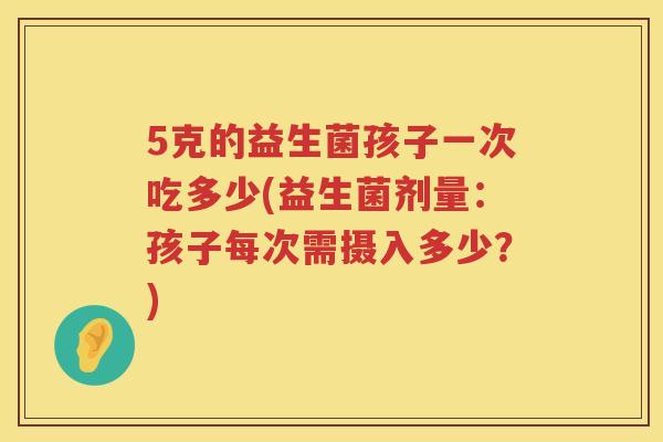 5克的益生菌孩子一次吃多少(益生菌剂量：孩子每次需摄入多少？)