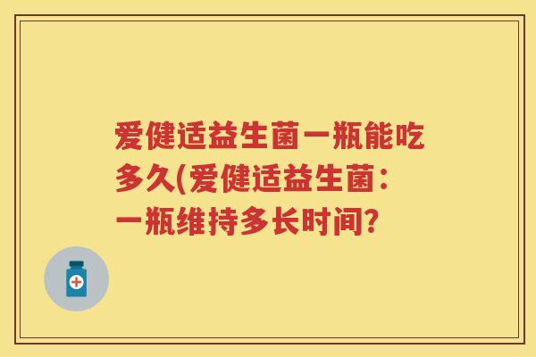 爱健适益生菌一瓶能吃多久(爱健适益生菌:一瓶维持多长时间? 爱健适益生菌一瓶能吃多久(爱健适益生菌:一瓶维持多长时间?