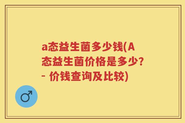 a态益生菌多少钱(A态益生菌价格是多少？- 价钱查询及比较)