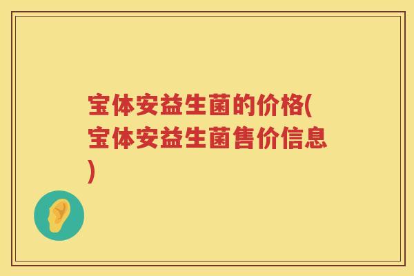 宝体安益生菌的价格(宝体安益生菌售价信息) 宝体安益生菌的价格(宝体安益生菌售价信息)
