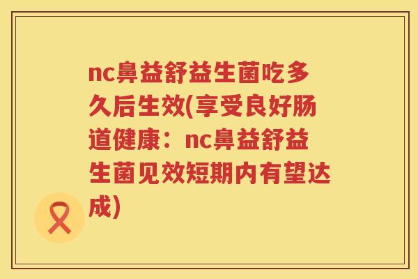 nc鼻益舒益生菌吃多久后生效(享受良好肠道健康:nc鼻益舒益生菌见效短期内有望达成) nc鼻益舒益生菌吃多久后生效(享受良好肠道健康:nc鼻益舒益生菌见效短期内有望达成)