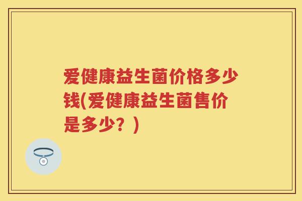 爱健康益生菌价格多少钱(爱健康益生菌售价是多少?) 爱健康益生菌价格多少钱(爱健康益生菌售价是多少?)