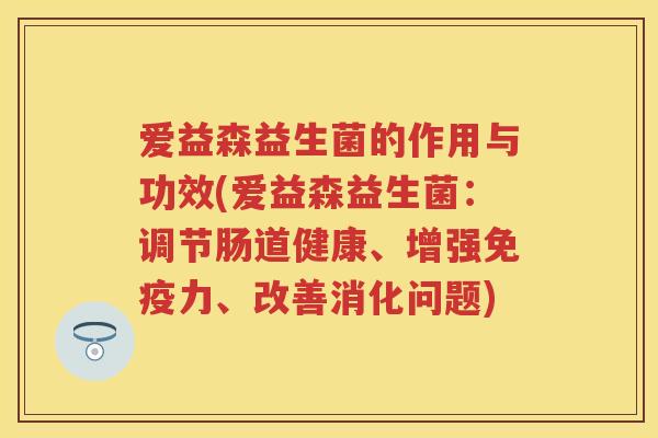 爱益森益生菌的作用与功效(爱益森益生菌:调节肠道健康、增强力、改善消化问题) 爱益森益生菌的作用与功效(爱益森益生菌:调节肠道健康、增强力、改善消化问题)